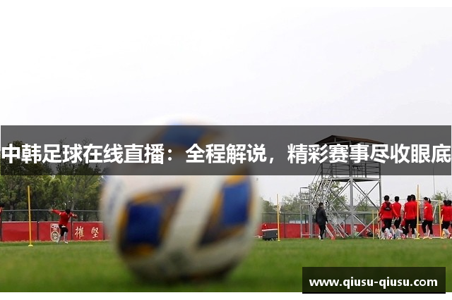 中韩足球在线直播：全程解说，精彩赛事尽收眼底