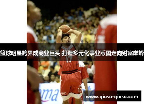 篮球明星跨界成商业巨头 打造多元化事业版图走向财富巅峰