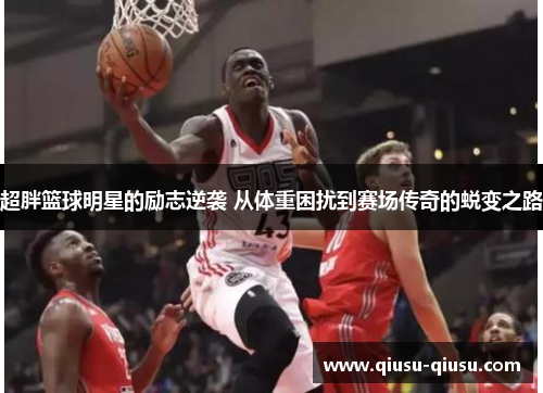 超胖篮球明星的励志逆袭 从体重困扰到赛场传奇的蜕变之路