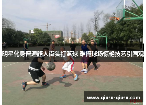 明星化身普通路人街头打篮球 难掩球场惊艳技艺引围观
